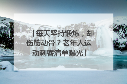 每天坚持锻炼，却伤筋动骨？老年人运动刺客清单曝光