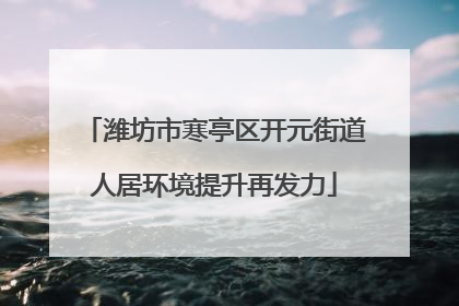 潍坊市寒亭区开元街道人居环境提升再发力