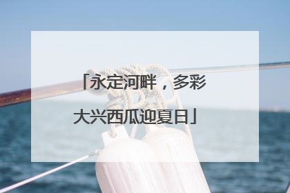 永定河畔，多彩大兴西瓜迎夏日