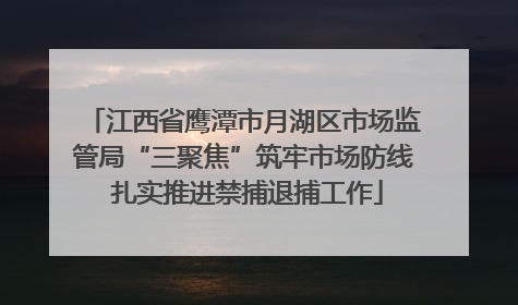 江西省鹰潭市月湖区市场监管局“三聚焦”筑牢市场防线 扎实推进禁捕退捕工作