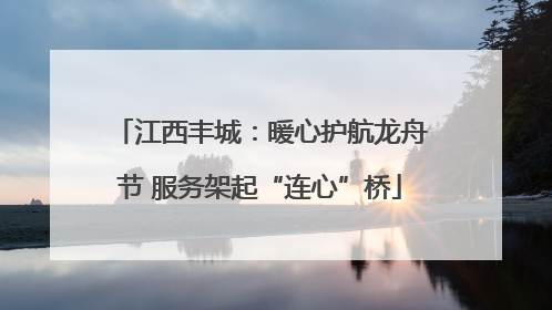 江西丰城：暖心护航龙舟节 服务架起“连心”桥