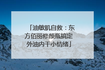 油敏肌自救：东方佰丽修颜瓶搞定外油内干小情绪