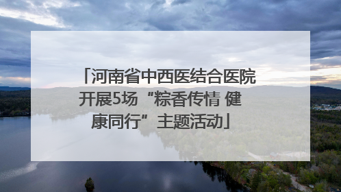 河南省中西医结合医院开展5场“粽香传情 健康同行”主题活动