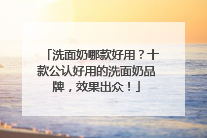 洗面奶哪款好用？十款公认好用的洗面奶品牌，效果出众！