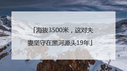 海拔3500米，这对夫妻坚守在黑河源头19年