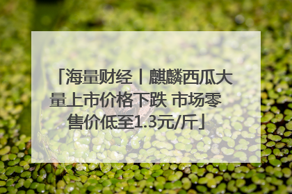 海量财经丨麒麟西瓜大量上市价格下跌 市场零售价低至1.3元/斤