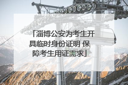 淄博公安为考生开具临时身份证明 保障考生用证需求