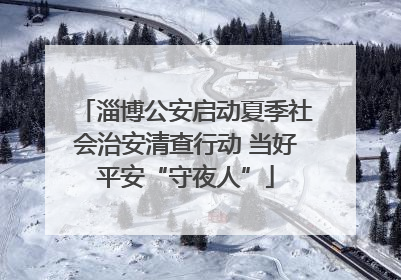 淄博公安启动夏季社会治安清查行动 当好平安“守夜人”