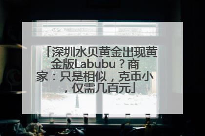 深圳水贝黄金出现黄金版Labubu？商家：只是相似，克重小，仅需几百元