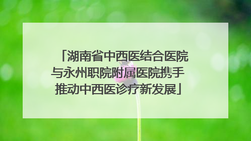 湖南省中西医结合医院与永州职院附属医院携手推动中西医诊疗新发展