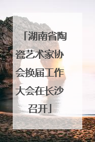 湖南省陶瓷艺术家协会换届工作大会在长沙召开