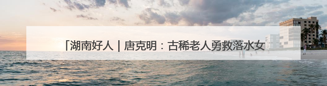 湖南好人｜唐克明：古稀老人勇救落水女子，时隔25年两次所救竟是同一人！