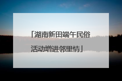 湖南新田端午民俗活动增进邻里情