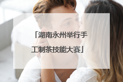 湖南永州举行手工制茶技能大赛