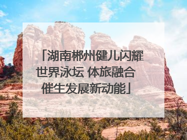 湖南郴州健儿闪耀世界泳坛 体旅融合催生发展新动能
