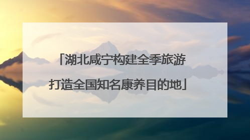 湖北咸宁构建全季旅游 打造全国知名康养目的地