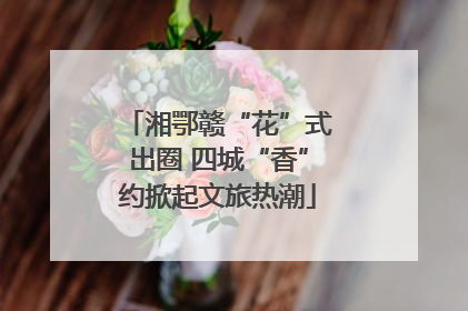湘鄂赣“花”式出圈 四城“香”约掀起文旅热潮