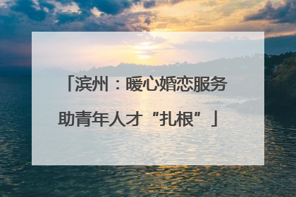 滨州：暖心婚恋服务助青年人才“扎根”