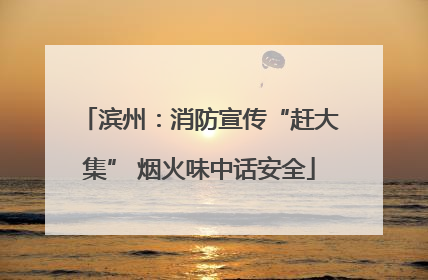 滨州：消防宣传“赶大集” 烟火味中话安全