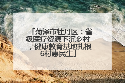 菏泽市牡丹区：省级医疗资源下沉乡村，健康教育基地扎根6村惠民生
