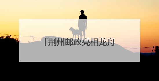 荆州邮政亮相龙舟赛 临时邮局“把荆州寄给世界”
