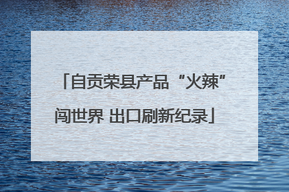 自贡荣县产品“火辣”闯世界 出口刷新纪录