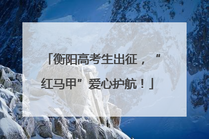 衡阳高考生出征，“红马甲”爱心护航！