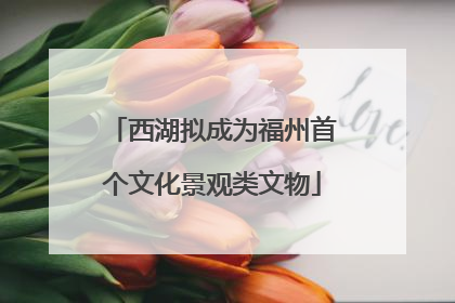 西湖拟成为福州首个文化景观类文物