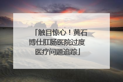 触目惊心！黄石博仕肛肠医院过度医疗问题追踪