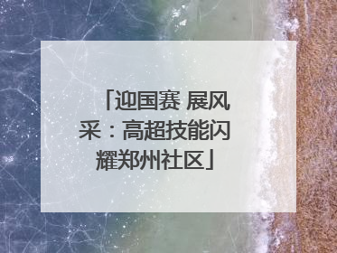 迎国赛 展风采：高超技能闪耀郑州社区
