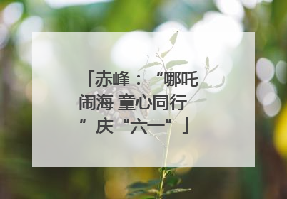 赤峰：“哪吒闹海 童心同行”庆“六一”