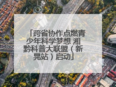 跨省协作点燃青少年科学梦想 湘黔科普大联盟（新晃站）启动