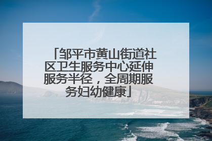 邹平市黄山街道社区卫生服务中心延伸服务半径，全周期服务妇幼健康
