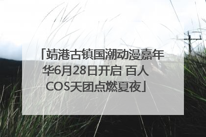 靖港古镇国潮动漫嘉年华6月28日开启 百人COS天团点燃夏夜