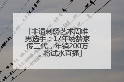 非遗刺绣艺术周唯一男选手：17年绣龄家传三代，年销200万，将试水直播