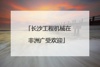 长沙工程机械在非洲广受欢迎