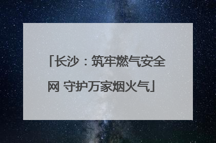 长沙：筑牢燃气安全网 守护万家烟火气