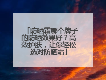 防晒霜哪个牌子的防晒效果好？高效护肤，让你轻松选对防晒霜