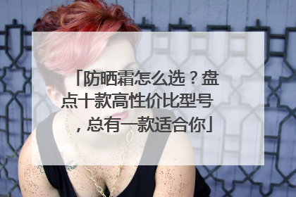 防晒霜怎么选？盘点十款高性价比型号，总有一款适合你
