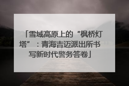 雪域高原上的“枫桥灯塔”：青海吉迈派出所书写新时代警务答卷