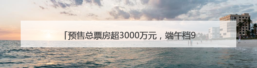 预售总票房超3000万元，端午档9部新片上映，背后是这些上市公司布局