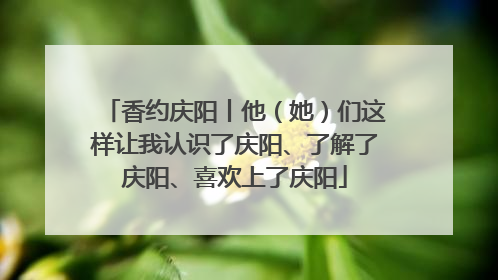 香约庆阳丨他（她）们这样让我认识了庆阳、了解了庆阳、喜欢上了庆阳
