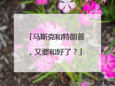 马斯克和特朗普，又要和好了？