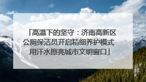 高温下的坚守：济南高新区公厕保洁员开启精细养护模式 用汗水擦亮城市文明窗口