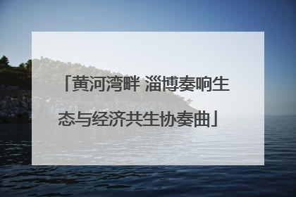 黄河湾畔 淄博奏响生态与经济共生协奏曲