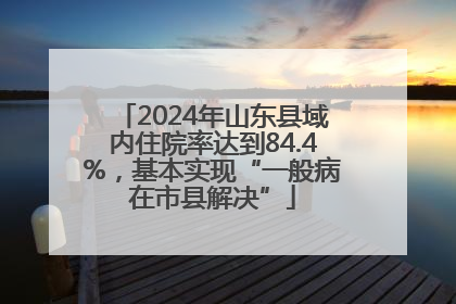 2024年山东县域内住院率达到84.4%，基本实现“一般病在市县解决”