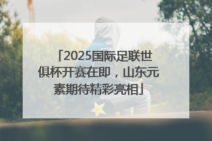2025国际足联世俱杯开赛在即，山东元素期待精彩亮相