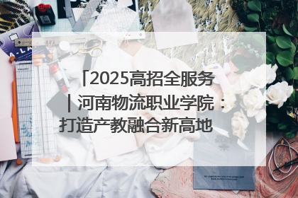 2025高招全服务｜河南物流职业学院：打造产教融合新高地 推动高质量快速发展
