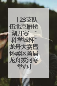 23支队伍北京雁栖湖开赛 “科学城杯”龙舟大赛暨怀柔区首届龙舟拔河赛举办