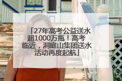 27年高考公益送水超1000万瓶！高考临近，洞庭山集团送水活动再度起航